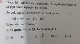 0. min(a, b) ifadesi a ve b sayılarını, bu sayılardan küçük ya
da eşit olana eşleyen bir ilişkidir.
Gerçek sayılar kümesinde bir f fonksiyonu
f(x) = min {3x – 1, 3 – 2x}
%3|
biçiminde tanımlanıyor.
Buna göre, f(-1) + f(2) toplamı kaçtır?
A) -5
B) -3
C) -
D) -2 E) -1
2.
