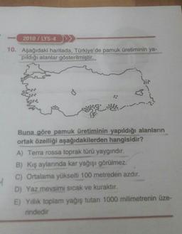 2010/LYS-4
10. Aşağıdaki haritada, Türkiye'de pamuk üretiminin ya-
pıldığı alanlar gösterilmiştir.
Buna göre pamuk üretiminin yapıldığı alanların
ortak özelliği aşağıdakilerden hangisidir?
A) Terra rossa toprak türü yaygındır.
B) Kış aylarında kar yağışı görülmez.
C) Ortalama yükselti 100 metreden azdır.
D) Yaz mevsimi sıcak ve kuraktır.
E) Yillik toplam yağış tutarı 1000 milimetrenin üze-
rindedir