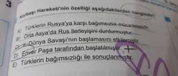 Korbaşı Hareketi'nin özelliği aşağıdakilerden hangisidin
w.
Türklerin Rusya'ya karşı bağımsızlık mücadelesidir.
Orta Asya'da Rus ilerleyişini durdurmuştuf.-
A)
B)
Dünya Savaşı'nın başlamasını etkilemiştir.
D) Enver Paşa tarafından başlatılmıştır.
E) Türklerin bağımsızlığı ile sonuçlanmıştır.