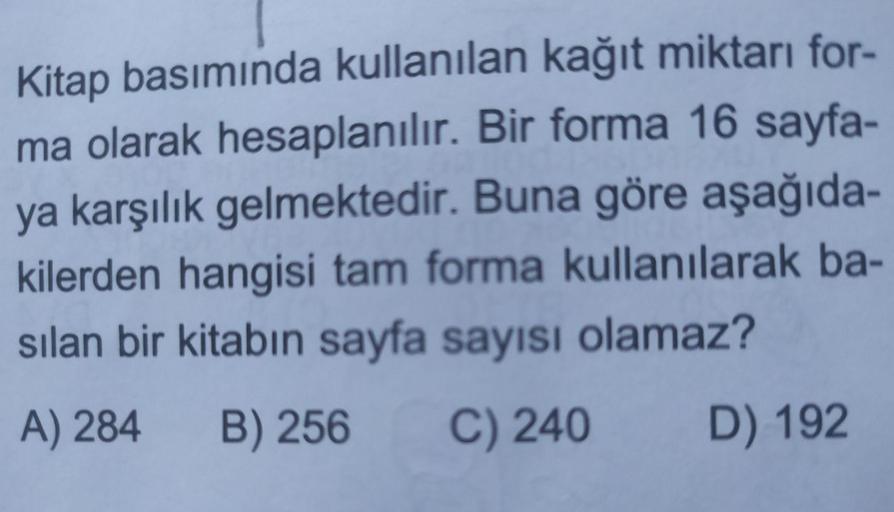 Kitap basımında kullanılan kağıt miktarı for-
ma olarak hesaplanılır. Bir forma 16 sayfa-
ya karşılık gelmektedir. Buna göre aşağıda-
kilerden hangisi tam forma kullanılarak ba-
sılan bir kitabın sayfa sayısı olamaz?
A) 284
B) 256
C) 240
D) 192
