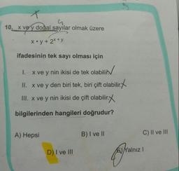 10. X vey doğal sayilar olmak üzere
X•y+ 2X+y
ifadesinin tek sayı olması için
I. x ve y nin ikisi de tek olabilir
Dilin/
II. x ve y den biri tek, biri çift olabilir.
III. x ve y nin ikisi de çift olabilir
bilirxx
bilgilerinden hangileri doğrudur?
A) Hepsi
B) I ve II
C) II ve II
D) I ve II
EYalnız I