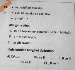 21.
• m pozitif bir tam sayı
• a iki basamaklı bir asal sayı
• a = m3 + 7
olduğuna göre,
1. m+a toplamının sonucu 5 ile tam bölünür.
II. a-m asal sayıdır.
III. m çift sayıdır.
ifadelerinden hangileri doğrudur?
A) Yalnız I
B) I ve I
C) II ve II
D) I ve lII
E) I, Il ve lII