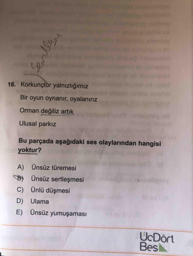 pinglieg la
16. Korkunçtur yalnızlığımız
me suno
Bir oyun oynanır, oyalanırız
Orman değiliz artık
Ulusal parkız
Bu parçada aşağıdaki ses olaylarından hangisi
yoktur?
A) Ünsüz türemesi
B) Ünsüz sertleşmesi
C) Ünlü düşmesi
D) Ulama
E) Ünsüz yumuşaması
UcDört