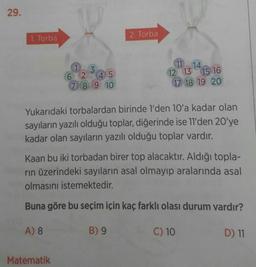 29.
1. Torba
2. Torba
11
3.
2 45
789 10
14
12 13 15 16
17 18 19 20
Yukarıdaki torbalardan birinde l'den 10'a kadar olan
sayıların yazılı olduğu toplar, diğerinde ise 11'den 20'ye
kadar olan sayıların yazılı olduğu toplar vardır.
Kaan bu iki torbadan birer top alacaktır. Aldığı topla-
rın üzerindeki sayıların asal olmayıp aralarında asal
olmasını istemektedir.
Buna göre bu seçim için kaç farklı olası durum vardır?
A) 8
B) 9
C) 10
D) 11
Matematik
