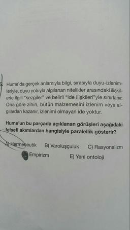 5. Hume'da gerçek anlamıyla bilgi, sırasıyla duyu-izlenim-
leriyle, duyu yoluyla algılanan nitelikler arasındaki ilişkil-
erle ilgili “sezgiler" ve belirli "ide ilişkileri"yle sınırlanır.
Ona göre zihin, bütün malzemesini izlenim veya al-
gılardan kazanır, izlenimi olmayan ide yoktur.
Hume'un bu parçada açıklanan görüşleri aşağıdaki
felsefi akımlardan hangisiyle paralellik gösterir?
AHermeneutik
B) Varoluşçuluk
C) Rasyonalizm
Empirizm
E) Yeni ontoloji
