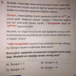 3. Mustafa, matematik dersinde proje ödevi olarak matematik-
te kullanılan büyük sayılarla ilgili bir araştırma yapıyor. Bu
araştırma sırasında aşağıdaki bilgilere ulaşıyor.
Googol, matematikteki büyük sayılardan biridir ve 10100 sa-
yısına eşittir. Başka bir deyişle 1 googol, 1 rakamının sağına
yüz sıfır eklenerek yazılan sayıdır. 1 Googolplex sayısı da
10Googol
sayısına eşittir.
Mustafa, bu bilgiyi ve bununla ilgili aşağıdaki soruyu sınıf-
ta arkadaşlarıyla paylaşarak çok büyük sayılar hakkında ba-
zi bilgiler veriyor.
"1000 Googolplex sayısının kaç basamaklı bir sayı olduğu-
nu Googol sayısını kullanarak ifade ediniz."
Buna göre, aşağıdaki cevaplardan hangisini veren arka-
daşı, Mustafa’nın istediği cevabı vermiş olur?
B) Googol + 2
A) Googol + 1
D) Googol + 4
C) Googol + 3
3.
