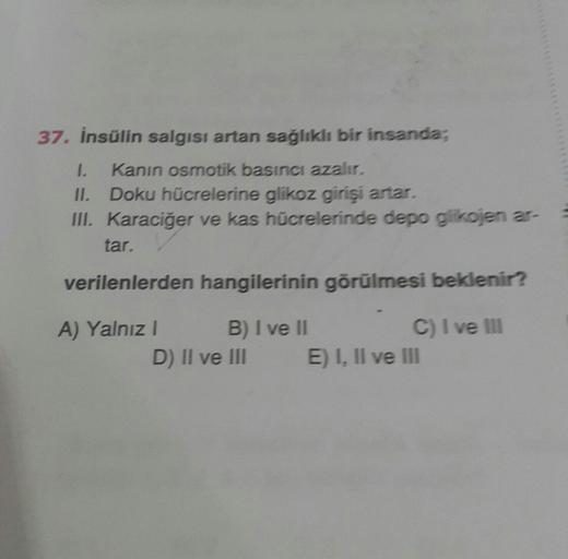 37. İnsülin salgısı artan sağlıklı bir insanda;
1.
II. Doku hücrelerine glikoz girişi artar.
III. Karaciğer ve kas hücrelerinde depo glikojen ar-
Kanın osmotik basıncı azalır.
tar.
verilenlerden hangilerinin görülmesi beklenir?
B) I ve II
D) II ve III
A) Y