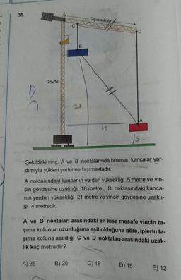 35.
Taşıma koly
Gövde
21
Şekildeki vinç, A ve B noktalarında bulunan kancalar yar-
dımıyla yükleri yerlerine taşımaktadır.
A noktasındaki kancanın yerden yüksekliği 5 metre ve vin-
cin gövdesine uzaklığı 16 metre, B noktasındaki kanca-
nın yerden yüksekliği 21 metre ve vincin gövdesine uzaklı-
ğı 4 metredir.
A ve B noktaları arasındaki en kısa mesafe vincin ta-
şıma kolunun uzunluğuna eşit olduğuna göre, iplerin ta-
şıma koluna asıldığı C ve D noktaları arasındaki uzak-
lik kaç metredir?
A) 25
B) 20
C) 16
D) 15
E) 12