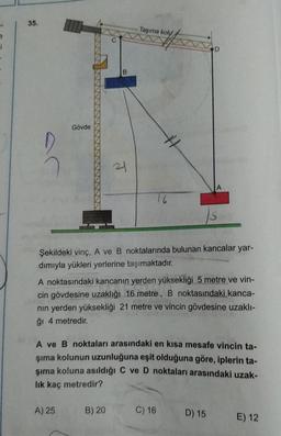 35.
Taşıma koly
Gövde
21
Şekildeki vinç, A ve B noktalarında bulunan kancalar yar-
dımıyla yükleri yerlerine taşımaktadır.
A noktasındaki kancanın yerden yüksekliği 5 metre ve vin-
cin gövdesine uzaklığı 16 metre, B noktasındaki kanca-
nın yerden yüksekliği 21 metre ve vincin gövdesine uzaklı-
ğı 4 metredir.
A ve B noktaları arasındaki en kısa mesafe vincin ta-
şıma kolunun uzunluğuna eşit olduğuna göre, iplerin ta-
şıma koluna asıldığı C ve D noktaları arasındaki uzak-
lik kaç metredir?
A) 25
B) 20
C) 16
D) 15
E) 12
