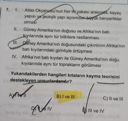 7. 1. Atlas Okyanusu'nun her iki yakası arasında, kayaç
yapısı ve jeolojik yapı açısından büyük benzerlikler
olması
I.
Güney Amerika'nın doğusu ve Afrika'nın batı
kıyılarında aynı tür bitkilere rastlanması
II. Güney Amerika'nın doğusundaki çıkıntının Afrika'nın
batı kıyılarındaki girintiyle örtüşmesi
IV. Afrika'nın batı kıyıları ile Güney Amerika'nın doğu
kıyılarında aynı tür toprakların görülmesi
10n Mehr
Yukarıdakilerden hangileri kıtaların kayma teorisini
Bie
üpso
indestekleyen unsurlardandır?
ubi
B) I ve II
ne C) II ve II
cob
ye IV
nsio
E III ve IV
emsip id
