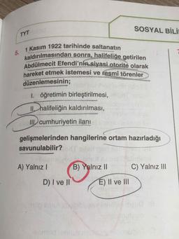 SOSYAL BİLİ
TYT
1 Kasım 1922 tarihinde saltanatın
kaldırılmasından sonra, halifeliğe getirilen
Abdülmecit Efendi'nin siyasi otorite olarak
hareket etmek istemesi ve resmî törenler
düzenlemesinin3B
1. öğretimin birleştirilmesi,
II halifeliğin kaldırılması,
II cumhuriyetin ilanı
gelişmelerinden hangilerine ortam hazırladığı
savunulabilir?
A) YalnızI
B) Yalnız II
C) Yalnız II
D) I ve II
E) II ve II
omilc
5.
