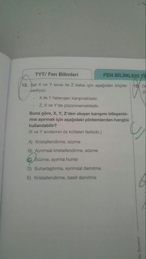 TYT/ Fen Bilimleri
FEN BİLİMLERİ TE
13. Saf X ve Y SIVISI ile Z katısı için aşağıdaki bilgiler
veriliyorB
15 O
ği
X ile Y heterojen karışmaktadır.
Z, X ve Y'de çözünmemektedir.
Buna göre, X, Y, Z'den oluşan karışımı bileşenle-
rine ayırmak için aşağıdaki y