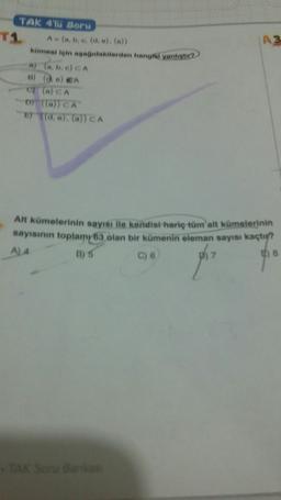 TAK 4'IU Soru
T1
A (a, b, e. (d, e), (a))
|A3
kümesi için aşağidakiierden hangfai yanlıgtır
A) (a, b, e) CA
B) (@) e) eA
of (a) CA
D lal) CA
d, e). (a)) CA
Alt kümelerinin sayısı ile kendisi hariç tüm alt kümelerinin
sayısının toplamy63 olan bir kümenin eleman sayısı kaçtı?
E) 8
A)4
B) 5
C) 6
TAK Soru Bankas
