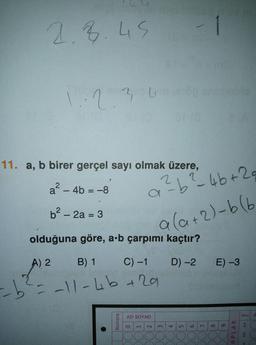 1.8.45
2.36
11. a, b birer gerçel sayı olmak üzere,
a? - 4b = -8
abüb+29
%3D
b² – 2a = 3
%3D
ala+2)-6(6
olduğuna göre, a-b çarpımı kaçtır?
A) 2 B) 1
C) -1 D) -2 E) -3
2-11-46+ 29
AD SOYAD
Soru A
1,
4.
96
7.
21
APLAR
8.
5.
3.
Numara
