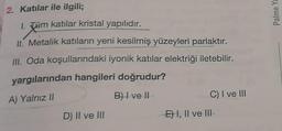 2. Katılar ile ilgili;
1. Tüm katılar kristal yapılıdır.
II. Metalik katıların yeni kesilmiş yüzeyleri parlaktır.
III. Oda koşullarındaki iyonik katılar elektriği iletebilir.
yargılarından hangileri doğrudur?
A) Yalnız II
B) I ve II
C) I ve III
D) II ve III
EI, Il ve III-
Palme Ya
