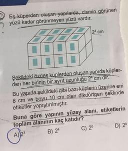 Eş küperden oluşan yapılarda, cismin görünen
yüzü kadar görünmeyen yüzü vardır.
24 cm
%3.
Şekildeki özdeş küplerden oluşan yapıda küpler-
den her birinin bir ayrıt uzunluğu 2* cm dir.
Bu yapıda şekildeki gibi bazı küplerin üzerine eni
8 cm ve boyu 10 cm olan dikdörtgen şeklinde
etiketler yapıştırılmıştır.
Buna göre yapının yüzey alanı, etiketlerin
toplam alanının kaç katıdır?
A)23
B) 24
C) 25
D) 26