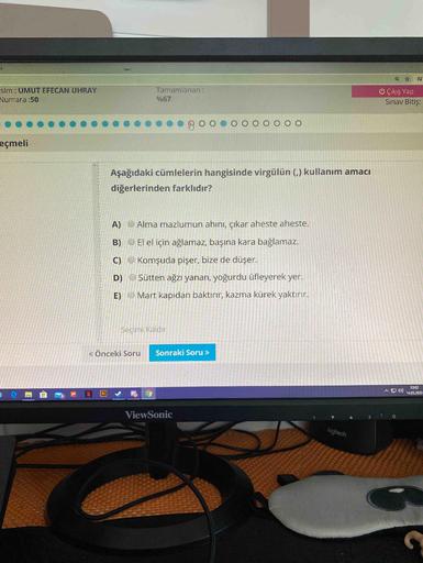 sim : UMUT EFECAN UHRAY
Tamamlanan :
U Çıkış Yap
Sınav Bitiş:
Numara :50
%67
eçmeli
Aşağıdaki cümlelerin hangisinde virgülün (,) kullanım amacı
diğerlerinden farklıdır?
A)
Alma mazlumun ahını, çıkar aheste aheste.
B) O El el için ağlamaz, başına kara bağla