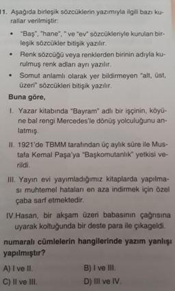 11. Aşağıda birleşik sözcüklerin yazımıyla ilgili bazı ku-
rallar verilmiştir:
"Baş", "hane", " ve "ev" sözcükleriyle kurulan bir-
leşik sözcükler bitişik yazılır.
Renk sözcüğü veya renklerden birinin adıyla ku-
rulmuş renk adları ayrı yazılır.
Somut anlamlı olarak yer bildirmeyen "alt, üst,
üzeri" sözcükleri bitişik yazılır.
Buna göre,
I. Yazar kitabında "Bayram" adlı bir işçinin, köyü-
ne bal rengi Mercedes'le dönüş yolculuğunu an-
latmış.
II. 1921'de TBMM tarafından üç aylık süre ile Mus-
tafa Kemal Paşa'ya "Başkomutanlık" yetkisi ve-
rildi.
II. Yayın evi yayımladığımız kitaplarda yapılma-
si muhtemel hataları en aza indirmek için özel
çaba sarf etmektedir.
IV.Hasan, bir akşam üzeri babasının çağrısına
uyarak koltuğunda bir deste para ile çıkageldi.
numaralı cümlelerin hangilerinde yazım yanlışı
yapılmıştır?
A) I ve II.
B) I ve II.
C) Il ve III.
D) III ve IV.
