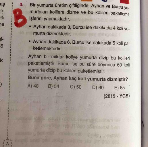 aş
Bir yumurta üretim çiftliğinde, Ayhan ve Burcu yu-
murtaları kolilere dizme ve bu kolileri paketleme
le-
-5
işlerini yapmaktadır.
na
Ayhan dakikada 3, Burcu ise dakikada 4 koli yu-
murta dizmektedir.
gi-
Ayhan dakikada 6, Burcu ise dakikada 5 koli pa-
k