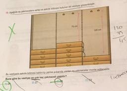16. Aşağıda eş çekmecelere sahip ve askılık bölmesi bulunan bir vestiyer gösterilmiştir.
%3D
%3D
%3D
75 cm
%3D
120
120 cm
45
Bu vestiyerin askılık bölmesi kaldırılıp yerine yukarıda verilen eş çekmeceler monte edilecektir.
Buna göre bu vestiyer en çok kaç çekmeceli olabilir?
A) 24
B) 27
D) 33
laekmece
