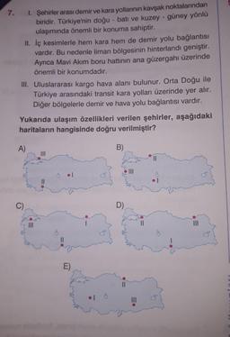 7. 1. Şehirler arası demir ve kara yollarının kavşak noktalarından
biridir. Türkiye'nin doğu - batı ve kuzey - güney yönlü
ulaşımında önemli bir konuma sahiptir.
II. İç kesimlerle hem kara hem de demir yolu bağlantisı
vardır. Bu nedenle liman bölgesinin hinterlandı geniştir.
Ayrıca Mavi Akım boru hattının ana güzergahı üzerinde
önemli bir konumdadır.
III. Uluslararası kargo hava alanı bulunur. Orta Doğu ile
Türkiye arasındaki transit kara yolları üzerinde yer alır.
Diğer bölgelerle demir ve hava yolu bağlantısı vardır.
Yukarıda ulaşım özellikleri verilen şehirler, aşağıdaki
haritaların hangisinde doğru verilmiştir?
A)
B)
II
II
C)
D)
II
II
II
E)