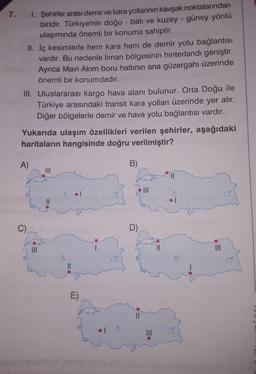 7. 1. Şehirler arası demir ve kara yollarının kavşak noktalarından
biridir. Türkiye'nin doğu - batı ve kuzey - güney yönlü
ulaşımında önemli bir konuma sahiptir.
II. İç kesimlerle hem kara hem de demir yolu bağlantisı
vardır. Bu nedenle liman bölgesinin hinterlandı geniştir.
Ayrıca Mavi Akım boru hattının ana güzergahı üzerinde
önemli bir konumdadır.
III. Uluslararası kargo hava alanı bulunur. Orta Doğu ile
Türkiye arasındaki transit kara yolları üzerinde yer alır.
Diğer bölgelerle demir ve hava yolu bağlantısı vardır.
Yukarıda ulaşım özellikleri verilen şehirler, aşağıdaki
haritaların hangisinde doğru verilmiştir?
A)
B)
II
II
C)
D)
II
II
II
E)
