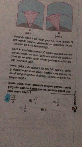 A.
60
30%
O.
Şekil 1
Şekil 2
Yukarıda Şekil 1 de taban çapı AB, tepe noktası O
noktasında bulunan yüksekliği yer düzlemine dik du-
rumlu bir dik koni gösterilmiştir.
Koninin etrafında merkezi O noktasında bulunan bir
yarım çember ve yarım çemberin üzerinde