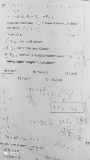 Fo = 1
F; = 1
FF, 4F
n22 için F, = Fn-1+ Fn-2
%3D
şeklinde tanımlanan F dizisine "Fibonacci dizisi"
adi verilir. 213, n
Buna göre,
/1. Fi967 terimi çift sayıdır.
Al. Fes terimi 3 ile tam bölünür.
166
III. F2019 teriminin 5 ile bölümünden kalan 1'dir.
123
i