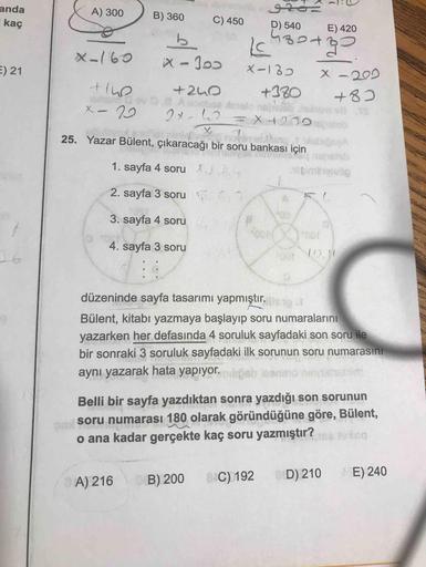anda
A) 300
kaç
B) 360
C) 450
D) 540
E) 420
b.
X-160
E) 21
X-135
x -202
+240
whsdov 0.8 Aoeba deelo nehoE Jem TE
+380
+82
X-29
Jab Jek
25. Yazar Bülent, çıkaracağı bir soru bankası için
oby
1. sayfa 4 soru )
2. sayfa 3 soru 5
3. sayfa 4 soru .
4. sayfa 3 s