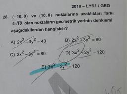 2010 - LYS1 / GEO
28. (-10, 0) ve (10, 0) noktalarına uzaklıkları farkı
4/10 olan noktaların geometrik yerinin denklemi
aşağıdakilerden hangisidir?
A) 2x-3y = 40
B) 2x+3y = 80
%3D
C) 2x2 -3y = 80
D) 3x42y = 120
2
%3D
E) 3x-2y = 120