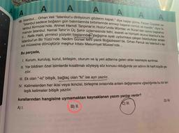 A
"İstanbul sadece boğazın gün batımlarında birbirlerinde erimeyi başaran kırmızı ve mavidir." diyor İs-
tanbul KırmızZısı'nda. Ahmet Hamdi Tanpınar'ın Huzur'unda Mümtaz ve Nuran'dan sonra başkahra-
mandır İstanbul. Kemal Tahir'in Üç Şehir üçlemesinde fethi, esareti ve hürriyeti okuruz İstanbul'a da-
ir... Refik Halit, yirminci yüzyılın başlarındaki değişime ayak uydurmaya çalışan İstanbulluları anlatır
İstanbul'un Bir Yüzü'nde. Nedim Gürsel fethi yazdı Boğazkesen'de. Orhan Pamuk ise istanbul'u aş-
kın müzesine dönüştürür meşhur kitabı Masumiyet Müzesi'nde...
95
Bu parçada,
I Kurum, kuruluş, kurul, birleşim, oturum ve iş yeri adlarına gelen ekler kesmeyle ayrılmaz.
I Yer bildiren özel isimlerde kısaltmalı söyleyiş söz konusu olduğunda yer adının ilk harfi büyük ya-
zılır.
III. Ek olan “-ki" bitişik, bağlaç olan “ki" ise ayrı yazılır.
IV. Kelimelerden her ikisi veya ikincisi, birleşme sırasında anlam değişmesine uğradığında bu tür bir-
leşik kelimeler bitişik yazılır.
kurallarından hangisine uymamaktan kaynaklanan yazım yanlışı vardır?
C) I.
D) IV.
A) I.
B) II.