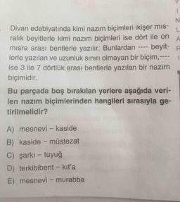 N.
Divan edebiyatında kimi nazım biçimleri ikişer mıs-
ralık beyitlerle kimi nazım biçimleri ise dört ile on
beyit- R
L.
A
misra arası bentlerle yazılır. Bunlardan
lerle yazılan ve uzunluk sınırı olmayan bir biçim,---
ise 3 ile 7 dörtlük arası bentlerle yazılan bir nazım
biçimidir.
Bu parçada boş bırakılan yerlere aşağıda veri-
len nazım biçimlerinden hangileri sırasıyla ge-
tirilmelidir?
A) mesnevi - kaside
B) kaside - müstezat
C) şarkı – tuyuğ
D) terkibibent - kıt'a
E) mesnevi – murabba
ww
