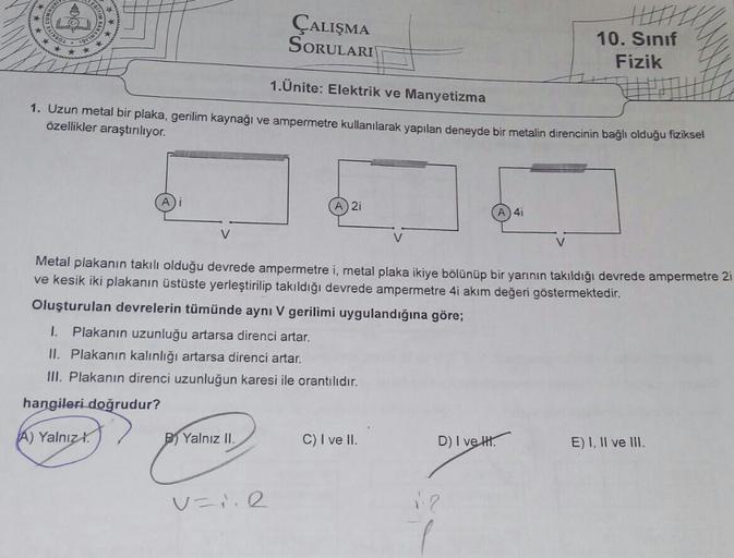 ÇALIŞMA
SORULARI
10. Sınıf
TURKI
Fizik
1.Ünite: Elektrik ve Manyetizma
1. Uzun metal bir plaka, gerilim kaynağı ve ampermetre kullanılarak yapılan deneyde bir metalin direncinin bağlı oldugu fiziksel
özellikler araştırılıyor.
A 2i
A 4i
V
Metal plakanın tak