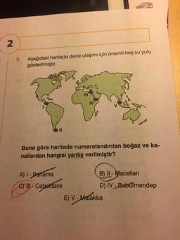 2
9. Aşağıdaki haritada deniz ulaşımı için önemli beş su yolu
gösterilmiştir.
IV
II
Buna göre haritada numaralandırılan boğaz ve ka-
nallardan hangisi yanlış verilmiştir?
A) I-Panama
B) II - Macellan
C) III-Cebetftarık
D) IV Babülmendep
E) V- Malakka
