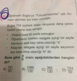 18 Dğretmeni Buğra'ya "Tutunamayanlar" adlı Ro-
manı okuması için ödev vermiştir.
Buğra 724 sayfalık kitabı okuyarak daha sonra
özetini çıkarıp iade etmiştir.
Kitabın özeti 50 sayfa tutmuştur.
Öğretmenin özetten rastgele açtığı bir sayfa
sayısının asal sayı olma olasılığı "a"
Kitap'tan rastgele açtığı bir sayfa sayısının
tam kare olma olasılığı "b" dir.
95
Buna göre oranı aşağıdakilerden hangisi-
b
dir?
181
1086
362
C)
130
A)
65
B)
D)
724
130
50