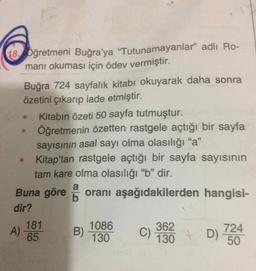 18 Dğretmeni Buğra'ya "Tutunamayanlar" adlı Ro-
manı okuması için ödev vermiştir.
Buğra 724 sayfalık kitabı okuyarak daha sonra
özetini çıkarıp iade etmiştir.
Kitabın özeti 50 sayfa tutmuştur.
Öğretmenin özetten rastgele açtığı bir sayfa
sayısının asal sayı olma olasılığı "a"
Kitap'tan rastgele açtığı bir sayfa sayısının
tam kare olma olasılığı "b" dir.
95
Buna göre oranı aşağıdakilerden hangisi-
b
dir?
181
1086
362
C)
130
A)
65
B)
D)
724
130
50
