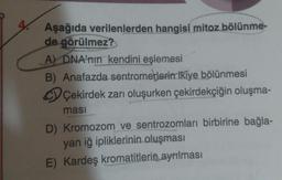 Aşağıda verilenlerden hangisi mitoz bölünmede görülmez?
A) DNA'nın kendini eşlemesi
B) Anafazda sentromerlerin ikiye bölünmesi
C) Çekirdek zarı oluşurken çekirdekçiğin oluşmaması
D) Kromozom ve sentrozomları birbirine bağlayan iğ ipliklerinin oluşması
E) Kardeş kromatitlerin ayrılması