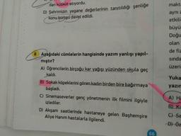 dan kütküt atıyordu.
makta
D) Şehrimizin yegane değerlerinin tanıtıldığı şenliğe
konu komşu davet edildi.
aynı z
etkili
büyü
Doğu
olan
de fiz
8 Aşağıdaki cümlelerin hangisinde yazım yanlışı yapıl-
mıştır?
sında
A) öğrencilerin birçoğu kar yağışı yüzünden okula geç
üzerin
kaldı.
Yuka
B) Sokak köpeklerini gören kadın birden bire bağırmaya
yazın
başladı.
C) Sinemaseverler genç yönetmenin ilk filmini ilgiyle
A) Ha
izlediler.
B) Ki
D) Akşam saatlerinde hastaneye gelen Başhemşire
Aliye Hanım hastalarla ilgilendi.
C) Sa
-Đ) Öz
66