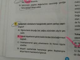 dan kütküt atıyordu.
makta
D) Şehrimizin yegane değerlerinin tanıtıldığı şenliğe
konu komşu davet edildi.
aynı z
etkili
büyü
Doğu
olan
de fiz
8 Aşağıdaki cümlelerin hangisinde yazım yanlışı yapıl-
mıştır?
sında
A) öğrencilerin birçoğu kar yağışı yüzünden okula geç
üzerin
kaldı.
Yuka
B) Sokak köpeklerini gören kadın birden bire bağırmaya
yazın
başladı.
C) Sinemaseverler genç yönetmenin ilk filmini ilgiyle
A) Ha
izlediler.
B) Ki
D) Akşam saatlerinde hastaneye gelen Başhemşire
Aliye Hanım hastalarla ilgilendi.
C) Sa
-Đ) Öz
66
