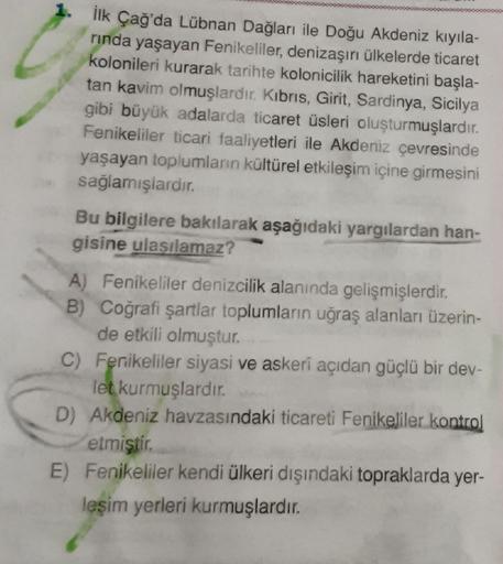 1. Ilk Çağ'da Lübnan Dağları ile Doğu Akdeniz kıyıla-
rinda yaşayan Fenikeliler, denizaşırı ülkelerde ticaret
kolonileri kurarak tarihte kolonicilik hareketini başla-
tan kavim olmuşlardır. Kıbrıs, Girit, Sardinya, Sicilya
gibi büyük adalarda ticaret üsler