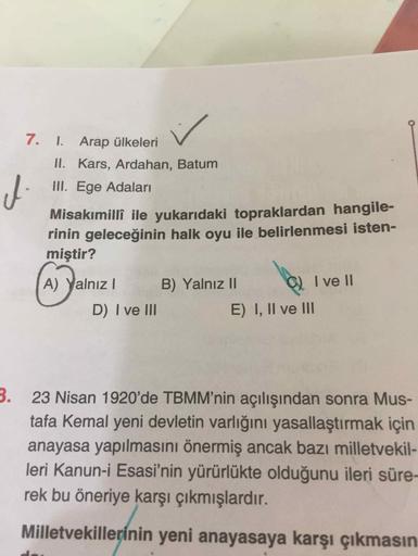 7. I. Arap ülkeleri
II. Kars, Ardahan, Batum
III. Ege Adaları
Misakımillî ile yukarıdaki topraklardan hangile-
rinin geleceğinin halk oyu ile belirlenmesi isten-
miştir?
A) Yalnız I
B) YalnızII
I ve II
D) I ve III
E) I, Il ve II
3. 23 Nisan 1920'de TBMM'ni