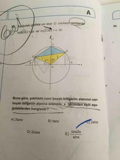 33, Aşağıdaki grafikte yer alan O merkezi çemberde
34.
m(BOC) =2x ve m(DOE) = x dir.
C
B
D.
X+2x
A
Buna göre, şekildeki mavi boyalı bölgenin alanının sarı
boyalı bölgenin alanına oranının x türünden eşiti aşa-
ğıdakilerden hangisidir?
A) 2tanx
B) tanx
C) 2