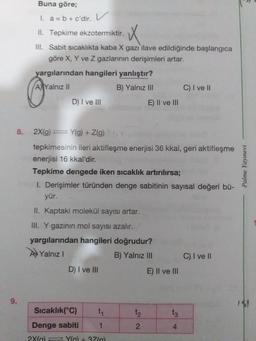 Buna göre;
I. a = b + c'dir. V
II. Tepkime ekzotermiktir.
III. Sabit sıcaklıkta kaba X gazı ilave edildiğinde başlangica
göre X, Y ve Z gazlarının derişimleri artar.
yargılarından hangileri yanlıştır?
AYalnız II
B) Yalnız III
C) I ve II
D) I ve III
E) Il ve lII
8.
2X(g) = Y(g) + Z(g)
tepkimesinin ileri aktifleşme enerjisi 36 kkal, geri aktifleşme
enerjisi 16 kkal'dir.
Tepkime dengede iken sıcaklık artırılırsa;
I. Derişimler türünden denge sabitinin sayısal değeri bü-
yür.
II. Kaptaki molekül sayısı artar.
III. Y gazının mol sayısı azalır.
yargılarından hangileri doğrudur?
AYalnız I
B) Yalnız III
C) I ve I
D) I ve III
E) Il ve III
9.
Sıcaklık(°C)
t1
t2
t3
Denge sabiti
1
4
2X(a) Yla) + 37(a)
Palme Yayınevi