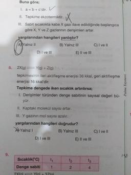 Buna göre;
I. a = b + c'dir. V
II. Tepkime ekzotermiktir.
III. Sabit sıcaklıkta kaba X gazı ilave edildiğinde başlangica
göre X, Y ve Z gazlarının derişimleri artar.
yargılarından hangileri yanlıştır?
AYalnız II
B) Yalnız III
C) I ve II
D) I ve III
E) Il ve lII
8.
2X(g) = Y(g) + Z(g)
tepkimesinin ileri aktifleşme enerjisi 36 kkal, geri aktifleşme
enerjisi 16 kkal'dir.
Tepkime dengede iken sıcaklık artırılırsa;
I. Derişimler türünden denge sabitinin sayısal değeri bü-
yür.
II. Kaptaki molekül sayısı artar.
III. Y gazının mol sayısı azalır.
yargılarından hangileri doğrudur?
AYalnız I
B) Yalnız III
C) I ve I
D) I ve III
E) Il ve III
9.
Sıcaklık(°C)
t1
t2
t3
Denge sabiti
1
4
2X(a) Yla) + 37(a)
Palme Yayınevi
