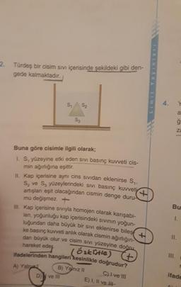 2. Türdeş bir cisim sıVı içerisinde şekildeki gibi den-
gede kalmaktadır.
4.
S1
S2
a
S3
za
Buna göre cisimle ilgili olarak;
1. S, yüzeyine etki eden sıvı basınç kuvveti cis-
min ağırlığına eşittir.
II. Kap içerisine aynı cins sIVidan eklenirse S.
S, ve S, yüzeylerindeki sıvi basınç kuvveti
artışları eşit olacağından cismin denge duru-
mu değişmez.+
II. Kap içerisine sivıyla homojen olarak karışabi-
len, yoğunluğu kap içerisindeki sIvinın yoğun-
luğundan daha büyük bir sıvi eklenirse biles
ke basınç kuvveti anlık olarak cismin ağırlığın-
dan büyük olur ve cisim siVi yüzeyine doğru
Bu
I.
II.
öakitle)
4.
ifadelerinden hangileri kesinlikle doğrudur?
hareket eder.
II.
B) Yalnız II
ifade
C)I ve II
E) I, II ve II-
A) Yalnz
D)
ve III
Limit
Yayinla