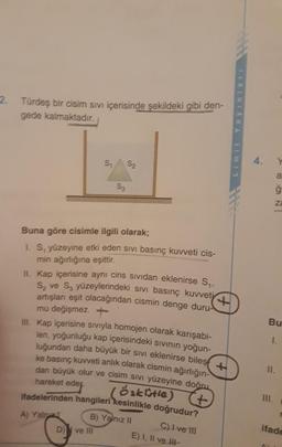 2. Türdeş bir cisim sıVı içerisinde şekildeki gibi den-
gede kalmaktadır.
4.
S1
S2
a
S3
za
Buna göre cisimle ilgili olarak;
1. S, yüzeyine etki eden sıvı basınç kuvveti cis-
min ağırlığına eşittir.
II. Kap içerisine aynı cins sIVidan eklenirse S.
S, ve S, yüzeylerindeki sıvi basınç kuvveti
artışları eşit olacağından cismin denge duru-
mu değişmez.+
II. Kap içerisine sivıyla homojen olarak karışabi-
len, yoğunluğu kap içerisindeki sIvinın yoğun-
luğundan daha büyük bir sıvi eklenirse biles
ke basınç kuvveti anlık olarak cismin ağırlığın-
dan büyük olur ve cisim siVi yüzeyine doğru
Bu
I.
II.
öakitle)
4.
ifadelerinden hangileri kesinlikle doğrudur?
hareket eder.
II.
B) Yalnız II
ifade
C)I ve II
E) I, II ve II-
A) Yalnz
D)
ve III
Limit
Yayinla
