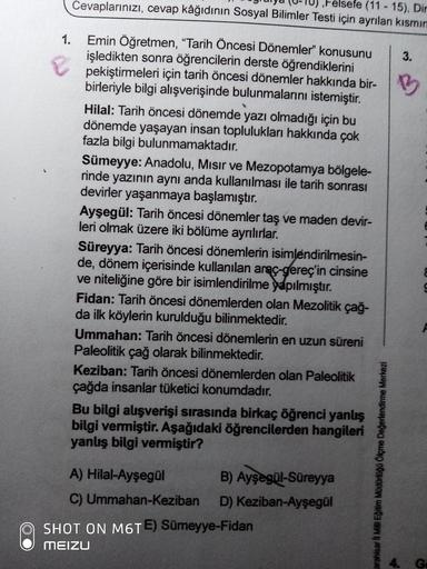 relsefe
(11- 15), Din
Cevaplarınızı, cevap kâğıdınin Sosyal Bilimler Testi için ayrılan kısmın
Emin Öğretmen, "Tarih Öncesi Dönemler" konusunu
işledikten sonra öğrencilerin derste öğrendiklerini
pekiştirmeleri için tarih öncesi dönemler hakkında bir-
birleriyle bilgi alışverişinde bulunmalarını istemiştir.
1.
3.
Hilal: Tarih öncesi dönemde yazı olmadığı için bu
dönemde yaşayan insan toplulukları hakkında çok
fazla bilgi bulunmamaktadır.
Sümeyye: Anadolu, Mısır ve Mezopotamya bölgele-
rinde yazının aynı anda kullanılması ile tarih sonrası
devirler yaşanmaya başlamıştır.
Ayşegül: Tarih öncesi dönemler taş ve maden devir-
leri olmak üzere iki bölüme ayrılırlar.
Süreyya: Tarih öncesi dönemlerin isimlendirilmesin-
de, dönem içerisinde kullanılan araç-gereç'in cinsine
ve niteliğine göre bir isimlendirilme yapılmıştır.
Fidan: Tarih öncesi dönemlerden olan Mezolitik çağ-
da ilk köylerin kurulduğu bilinmektedir.
Ummahan: Tarih öncesi dönemlerin en uzun süreni
Paleolitik çağ olarak bilinmektedir.
Keziban: Tarih öncesi dönemlerden olan Paleolitik
çağda insanlar tüketici konumdadır.
Bu bilgi alışverişi sırasında birkaç öğrenci yanlış
bilgi vermiştir. Aşağıdaki öğrencilerden hangileri
yanlış bilgi vermiştir?
A) Hilal-Ayşegül
B) Ayşegül-Süreyya
C) Ummahan-Keziban D) Keziban-Ayşegül
SHOT ON M6TE) Sümeyye-Fidan
MEIZU
4. G
arahisar lI Mill Eğitim Müdürlüğü Ölçme Değerlendirme Merkezi