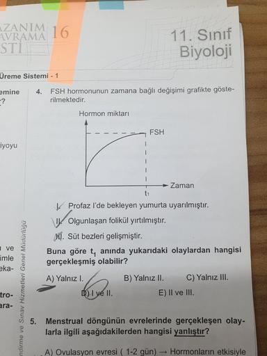 ZANIM 16
AVRAMA
STI
11. Sınıf
Biyoloji
Üreme Sistemi - 1
emine
-?
FSH hormonunun zamana bağlı değişimi grafikte göste-
rilmektedir.
4.
Hormon miktarı
FSH
riyoyu
Zaman
t1
! Profaz l'de bekleyen yumurta uyarılmıştır.
\ Olgunlaşan folikül yırtılmıştır.
MI. Sü