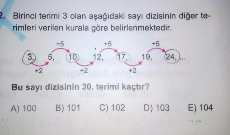 2. Birinci terimi 3 olan aşağıdaki sayı dizisinin diğer te-
rimleri verilen kurala göre belirlenmektedir.
+5
+5
+5
ob
3,
5,
10,
12,
17,
19,
24,..
+2
+2
+2
Bu sayı dizisinin 30. terimi kaçtır?
A) 100
B) 101
C) 102
D) 103
E) 104