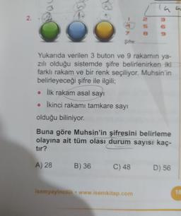 2.
7.
Şifre:
Yukarıda verilen 3 buton ve 9 rakamın ya-
zılı olduğu sistemde şifre belirlenirken iki
farklı rakam ve bir renk seçiliyor. Muhsin'in
belirleyeceği şifre ile ilgili;
• İlk rakam asal sayı
• İkinci rakamı tamkare sayı
olduğu biliniyor.
Buna göre Muhsin'in şifresini belirleme
olayına ait tüm olası durum sayısı kaç-
tır?
A) 28
B) 36
C) 48
D) 56
isemyayincilik www.isemkitap.com
18
